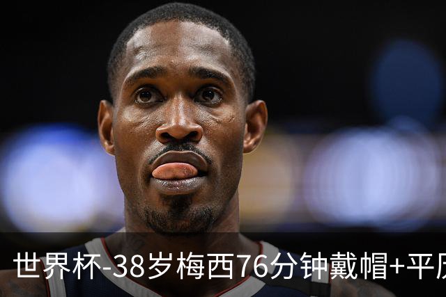 世界杯-38岁梅西76分钟戴帽+平历史纪录 阿根廷3-0阿尔及利亚