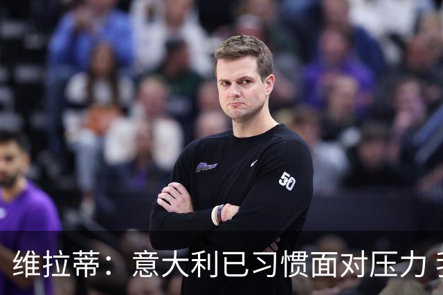 维拉蒂：意大利已习惯面对压力 我们该全力以赴